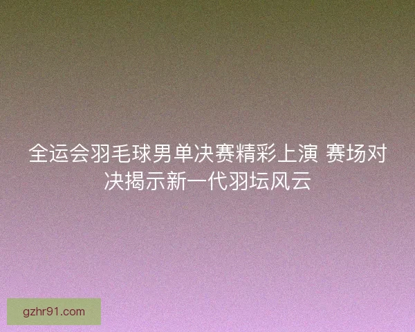 全运会羽毛球男单决赛精彩上演 赛场对决揭示新一代羽坛风云