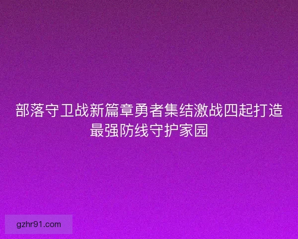 部落守卫战新篇章勇者集结激战四起打造最强防线守护家园