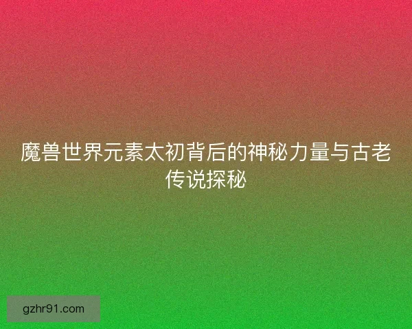 魔兽世界元素太初背后的神秘力量与古老传说探秘