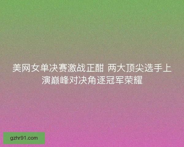 美网女单决赛激战正酣 两大顶尖选手上演巅峰对决角逐冠军荣耀