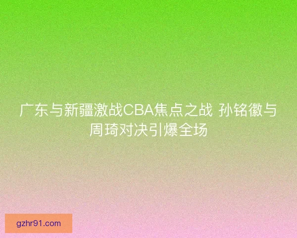 广东与新疆激战CBA焦点之战 孙铭徽与周琦对决引爆全场
