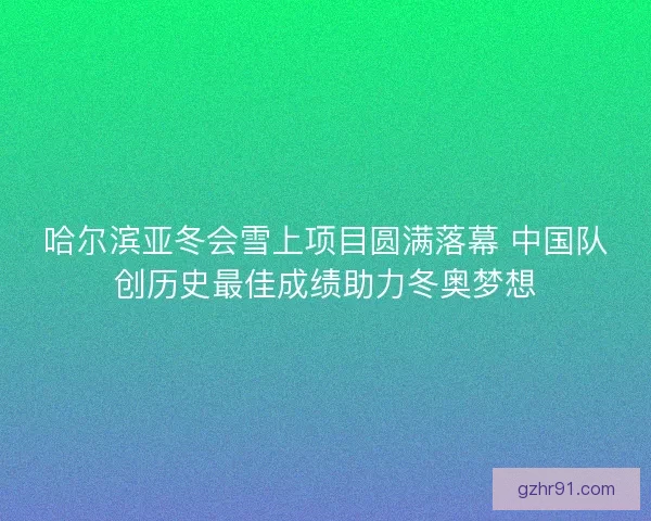 哈尔滨亚冬会雪上项目圆满落幕 中国队创历史最佳成绩助力冬奥梦想