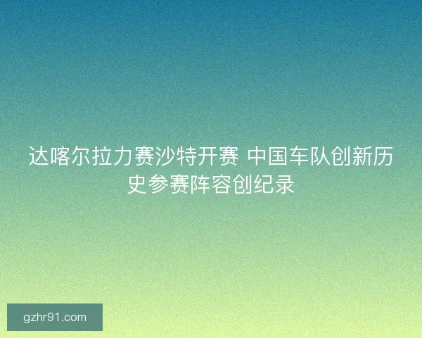 达喀尔拉力赛沙特开赛 中国车队创新历史参赛阵容创纪录