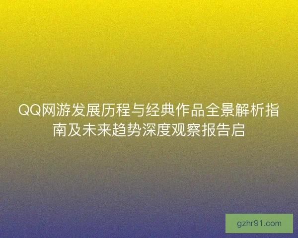 QQ网游发展历程与经典作品全景解析指南及未来趋势深度观察报告启