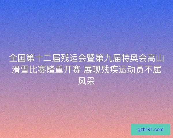 全国第十二届残运会暨第九届特奥会高山滑雪比赛隆重开赛 展现残疾运动员不屈风采