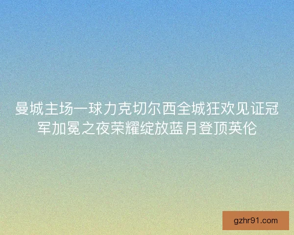 曼城主场一球力克切尔西全城狂欢见证冠军加冕之夜荣耀绽放蓝月登顶英伦