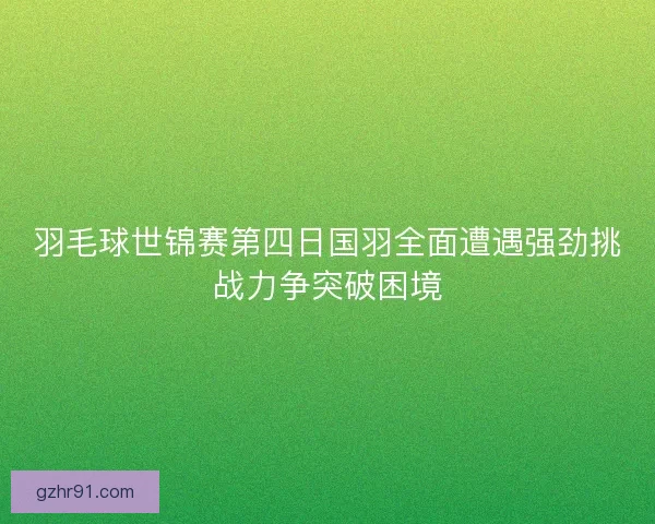 羽毛球世锦赛第四日国羽全面遭遇强劲挑战力争突破困境