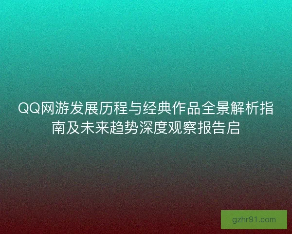 QQ网游发展历程与经典作品全景解析指南及未来趋势深度观察报告启