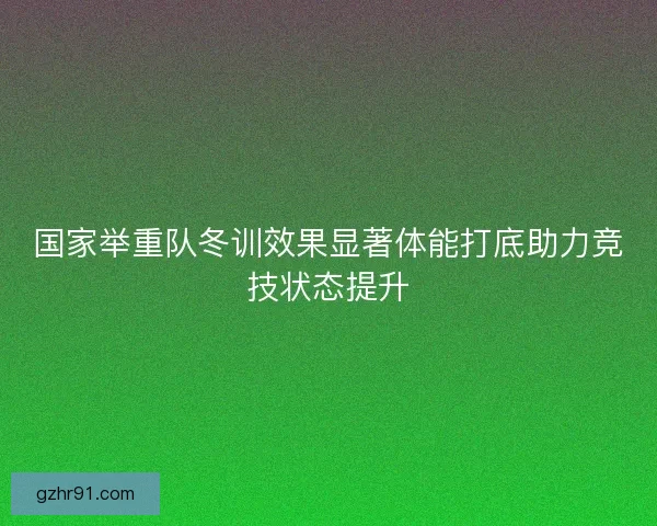 国家举重队冬训效果显著体能打底助力竞技状态提升