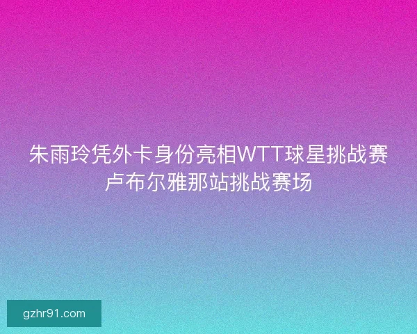 朱雨玲凭外卡身份亮相WTT球星挑战赛卢布尔雅那站挑战赛场