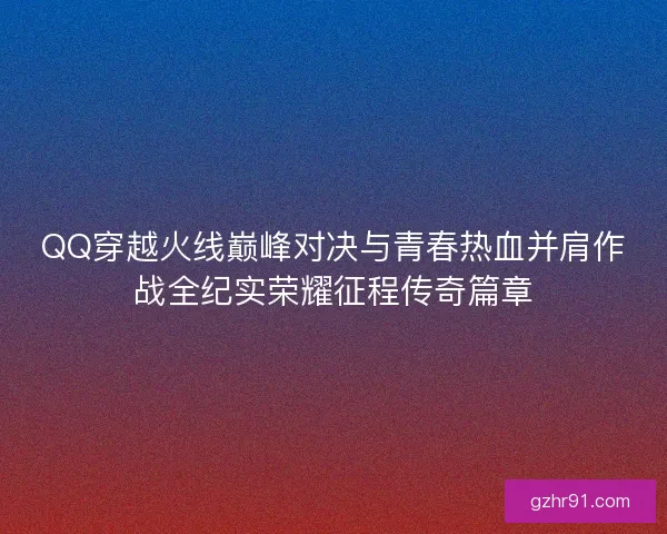 QQ穿越火线巅峰对决与青春热血并肩作战全纪实荣耀征程传奇篇章