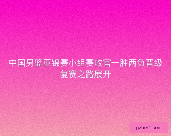 中国男篮亚锦赛小组赛收官一胜两负晋级复赛之路展开