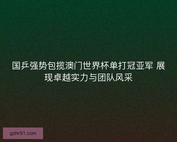 国乒强势包揽澳门世界杯单打冠亚军 展现卓越实力与团队风采