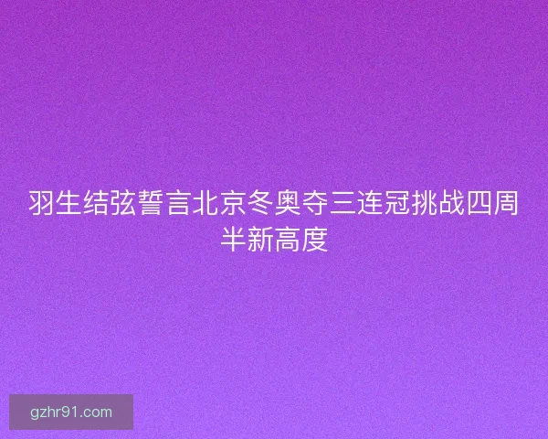 羽生结弦誓言北京冬奥夺三连冠挑战四周半新高度