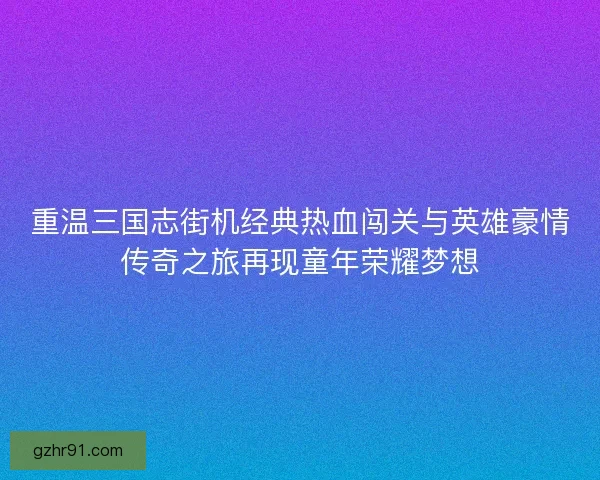 重温三国志街机经典热血闯关与英雄豪情传奇之旅再现童年荣耀梦想