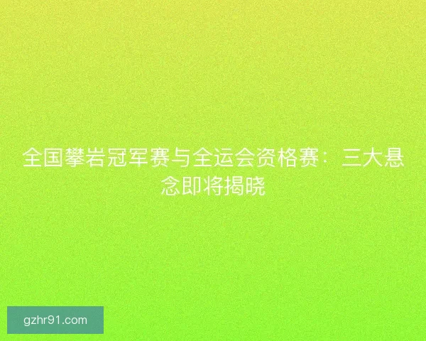全国攀岩冠军赛与全运会资格赛：三大悬念即将揭晓
